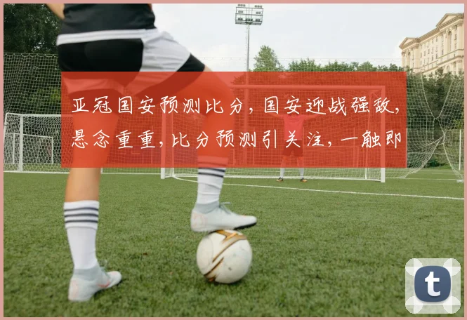 亚冠国安预测比分,国安迎战强敌,悬念重重,比分预测引关注,一触即发