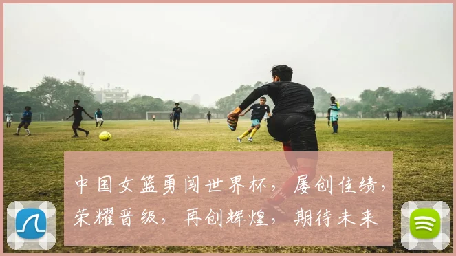 中国女篮勇闯世界杯，屡创佳绩，荣耀晋级，再创辉煌，期待未来
