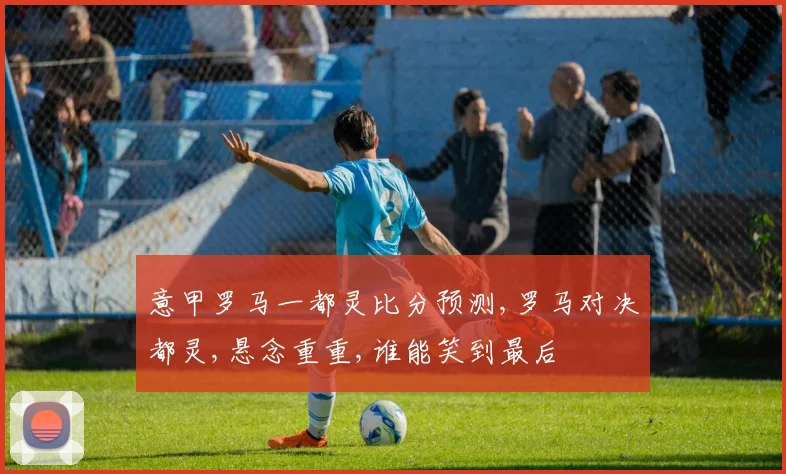 意甲罗马一都灵比分预测,罗马对决都灵,悬念重重,谁能笑到最后